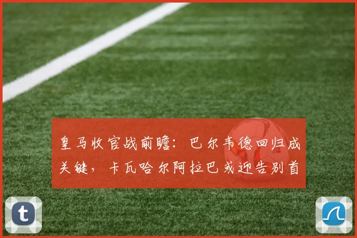 皇马收官战前瞻：巴尔韦德回归成关键，卡瓦哈尔阿拉巴或迎告别首发