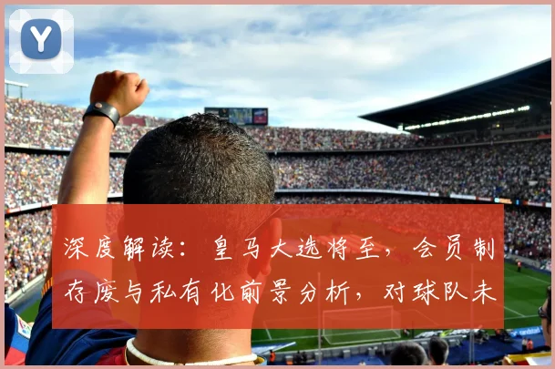 深度解读：皇马大选将至，会员制存废与私有化前景分析，对球队未来有何影响？