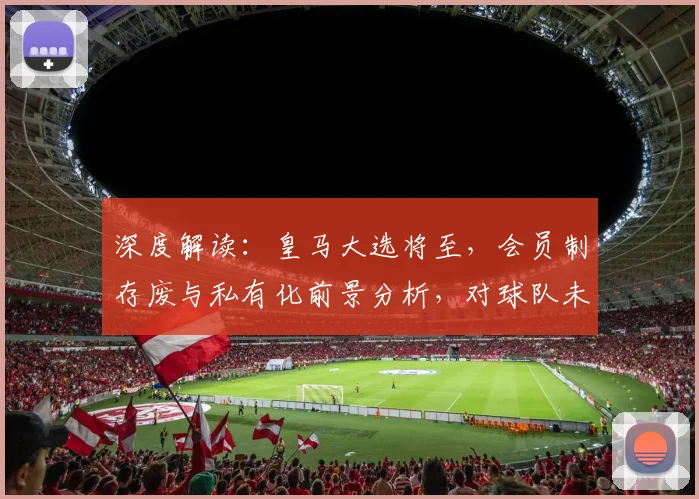 深度解读:皇马大选将至,会员制存废与私有化前景分析,对球队未来有何影响?