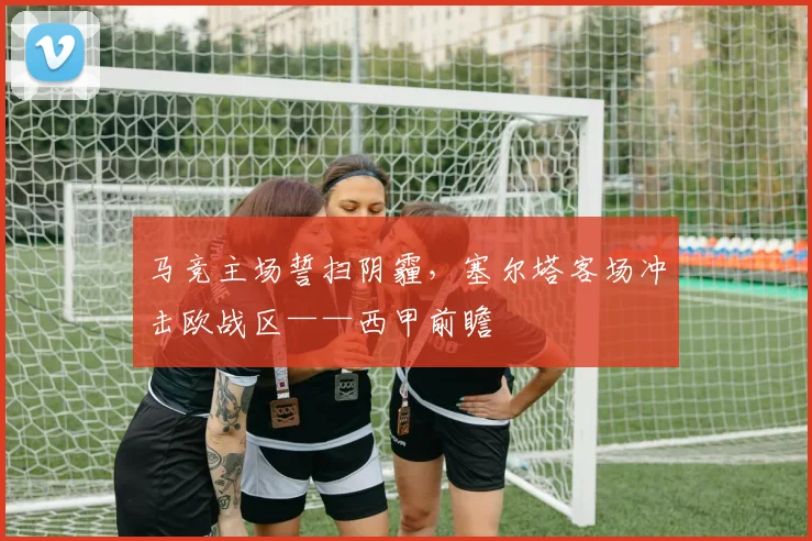 马竞主场誓扫阴霾，塞尔塔客场冲击欧战区——西甲前瞻