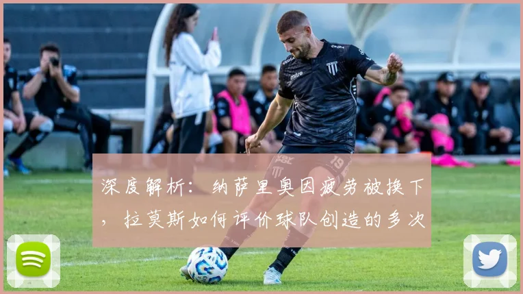 深度解析：纳萨里奥因疲劳被换下，拉莫斯如何评价球队创造的多次机会？