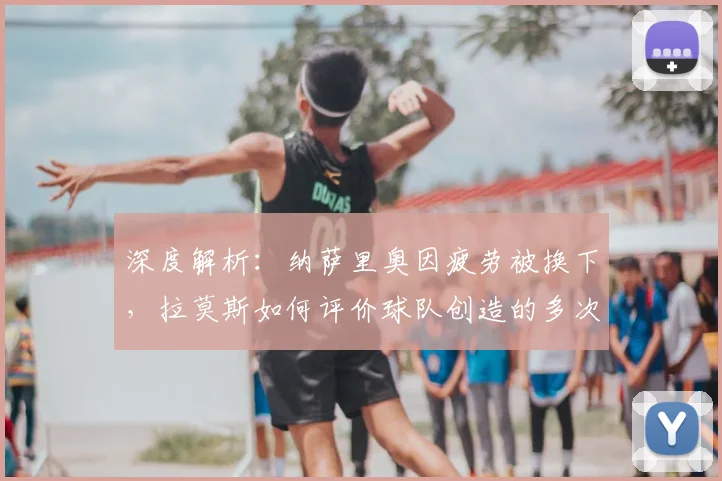 深度解析：纳萨里奥因疲劳被换下，拉莫斯如何评价球队创造的多次机会？