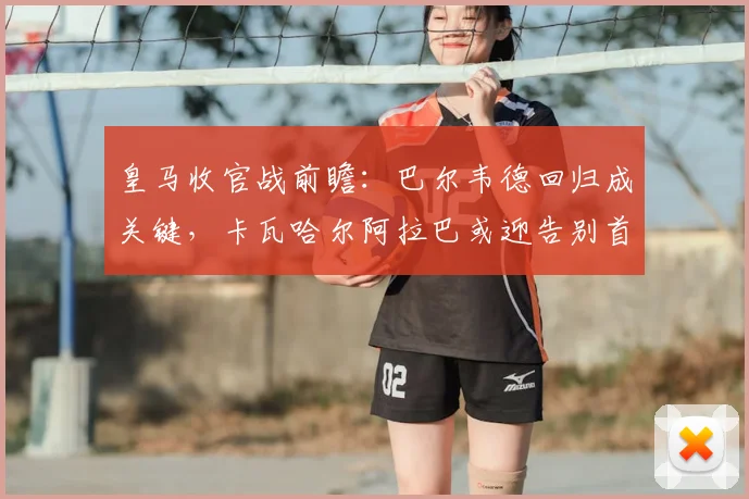 皇马收官战前瞻:巴尔韦德回归成关键,卡瓦哈尔阿拉巴或迎告别首发