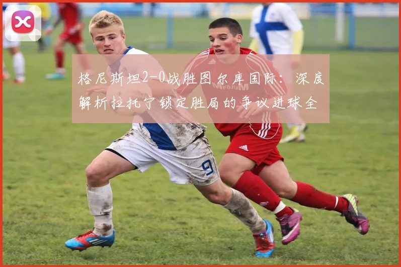 格尼斯坦2-0战胜图尔库国际：深度解析拉托宁锁定胜局的争议进球全过程